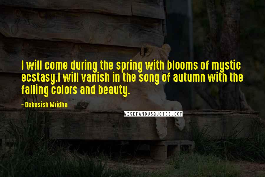 Debasish Mridha Quotes: I will come during the spring with blooms of mystic ecstasy.I will vanish in the song of autumn with the falling colors and beauty.