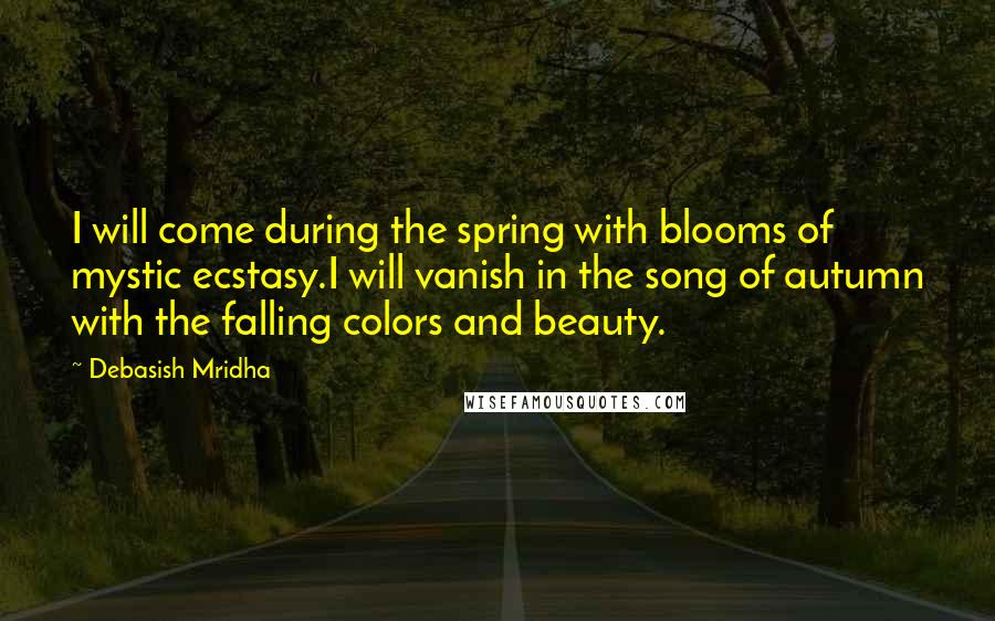 Debasish Mridha Quotes: I will come during the spring with blooms of mystic ecstasy.I will vanish in the song of autumn with the falling colors and beauty.