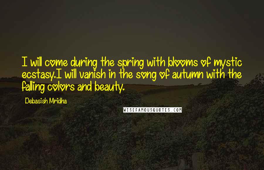 Debasish Mridha Quotes: I will come during the spring with blooms of mystic ecstasy.I will vanish in the song of autumn with the falling colors and beauty.