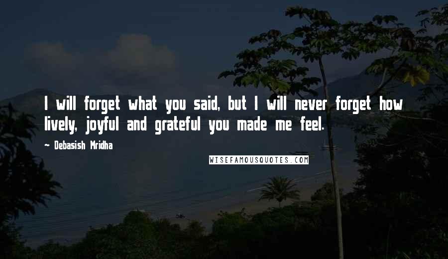 Debasish Mridha Quotes: I will forget what you said, but I will never forget how lively, joyful and grateful you made me feel.