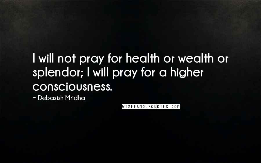 Debasish Mridha Quotes: I will not pray for health or wealth or splendor; I will pray for a higher consciousness.