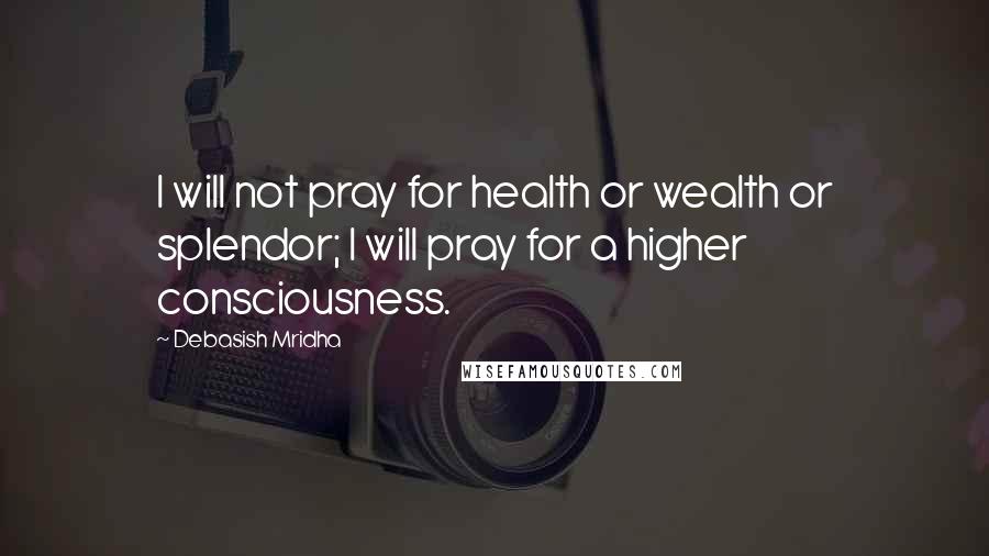 Debasish Mridha Quotes: I will not pray for health or wealth or splendor; I will pray for a higher consciousness.