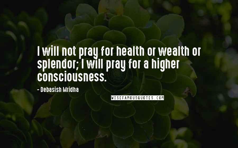 Debasish Mridha Quotes: I will not pray for health or wealth or splendor; I will pray for a higher consciousness.