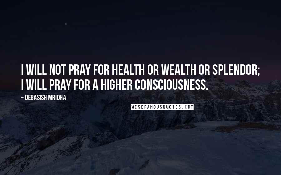 Debasish Mridha Quotes: I will not pray for health or wealth or splendor; I will pray for a higher consciousness.