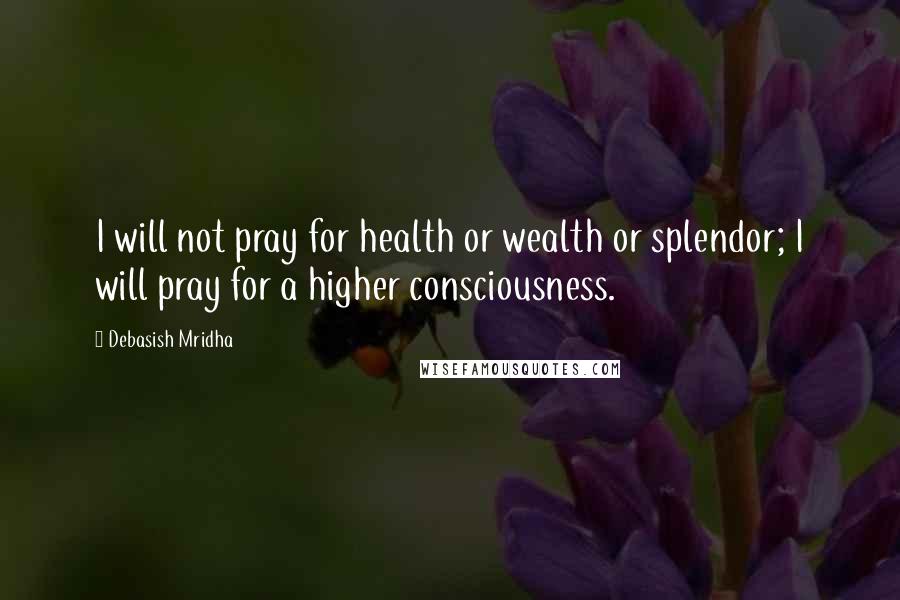 Debasish Mridha Quotes: I will not pray for health or wealth or splendor; I will pray for a higher consciousness.