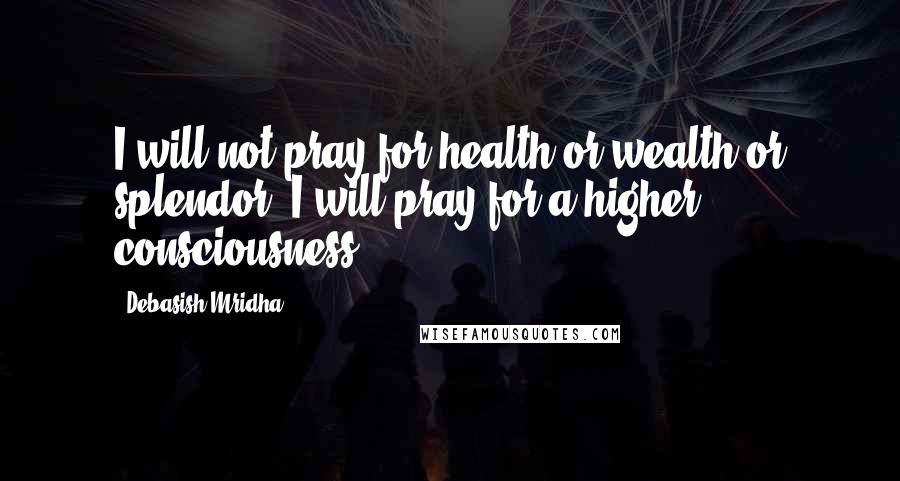 Debasish Mridha Quotes: I will not pray for health or wealth or splendor; I will pray for a higher consciousness.