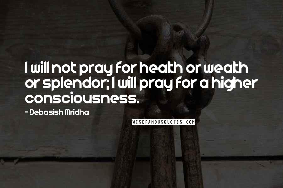 Debasish Mridha Quotes: I will not pray for health or wealth or splendor; I will pray for a higher consciousness.