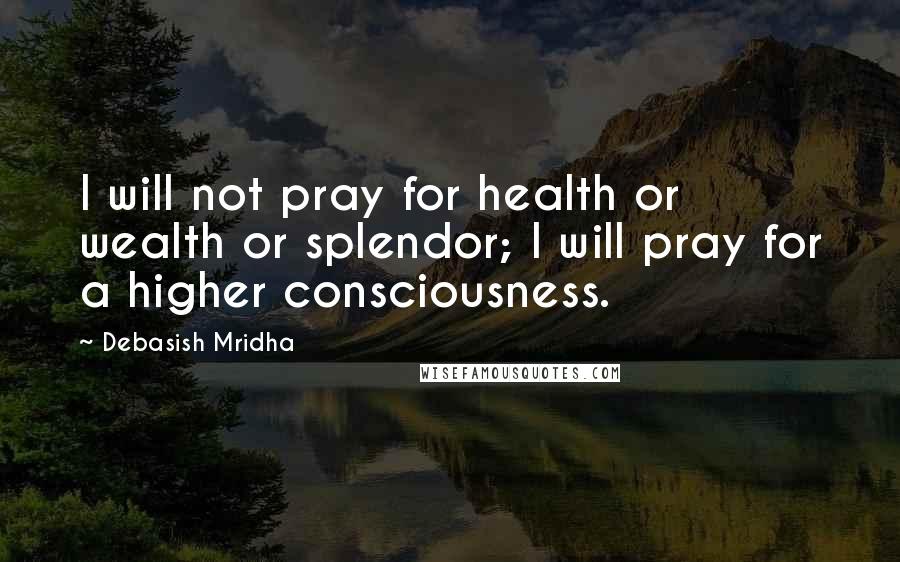 Debasish Mridha Quotes: I will not pray for health or wealth or splendor; I will pray for a higher consciousness.