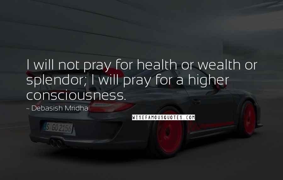 Debasish Mridha Quotes: I will not pray for health or wealth or splendor; I will pray for a higher consciousness.