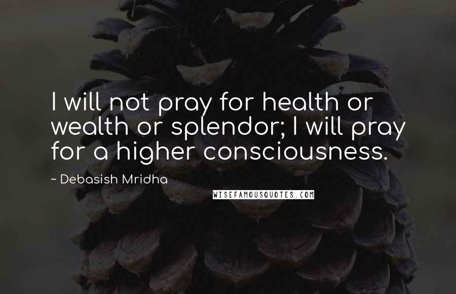 Debasish Mridha Quotes: I will not pray for health or wealth or splendor; I will pray for a higher consciousness.