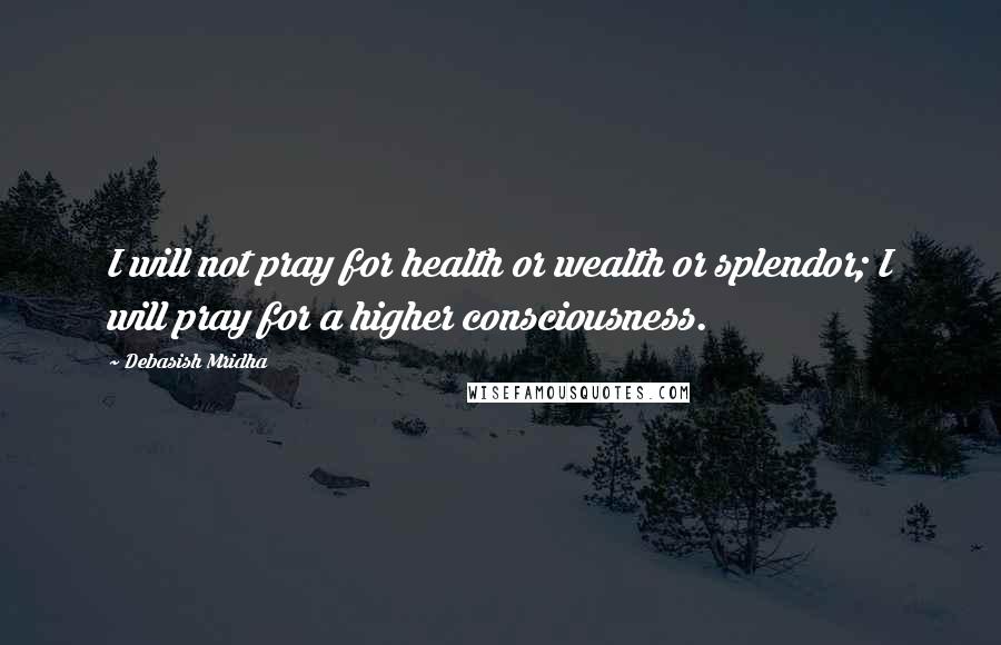 Debasish Mridha Quotes: I will not pray for health or wealth or splendor; I will pray for a higher consciousness.