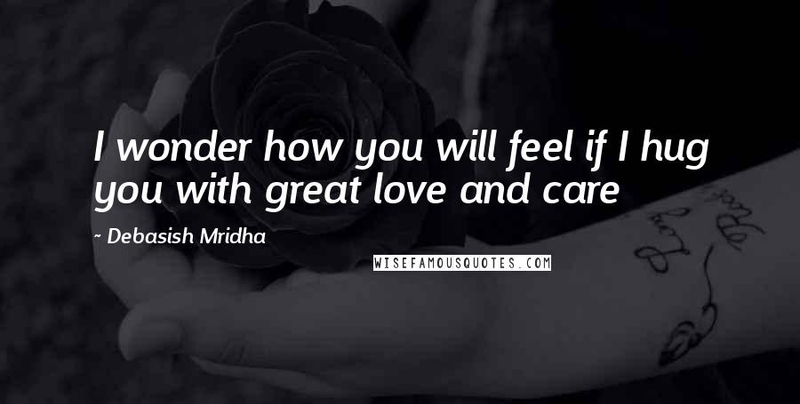 Debasish Mridha Quotes: I wonder how you will feel if I hug you with great love and care