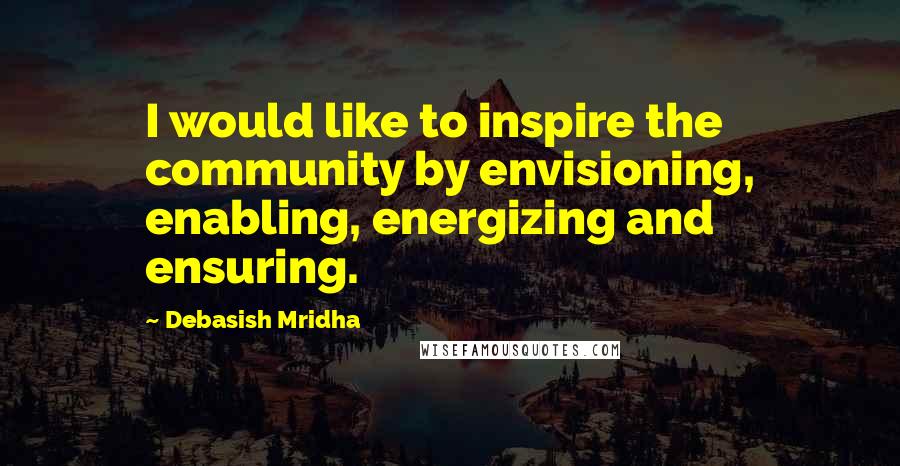 Debasish Mridha Quotes: I would like to inspire the community by envisioning, enabling, energizing and ensuring.