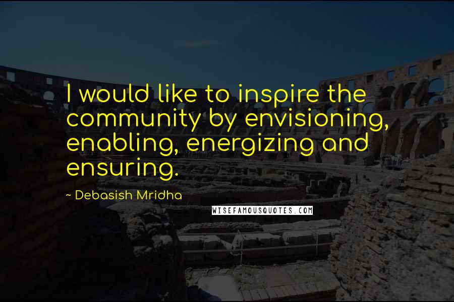 Debasish Mridha Quotes: I would like to inspire the community by envisioning, enabling, energizing and ensuring.