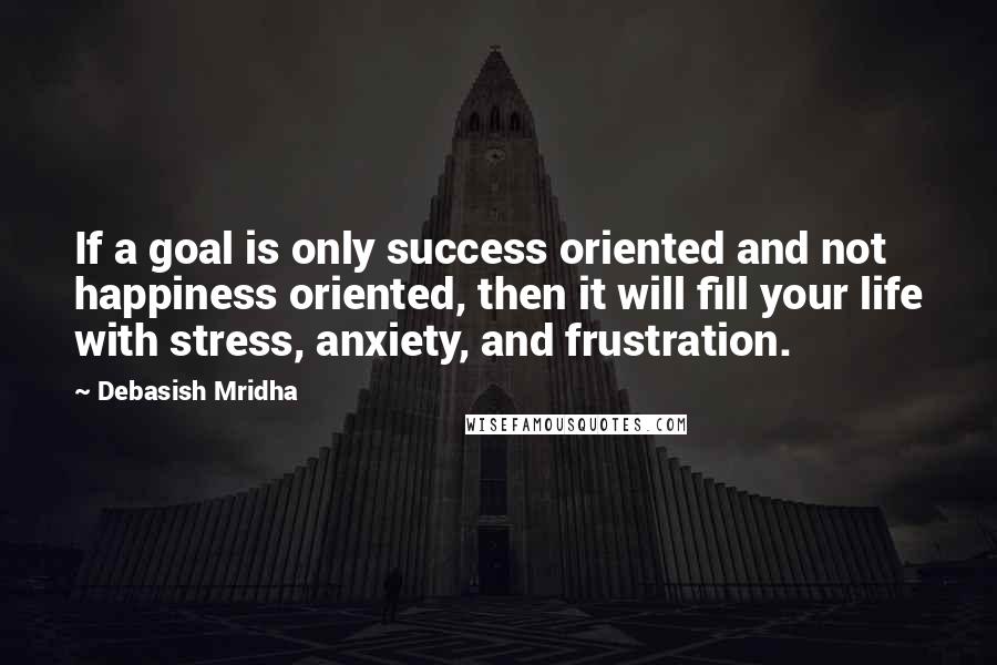 Debasish Mridha Quotes: If a goal is only success oriented and not happiness oriented, then it will fill your life with stress, anxiety, and frustration.