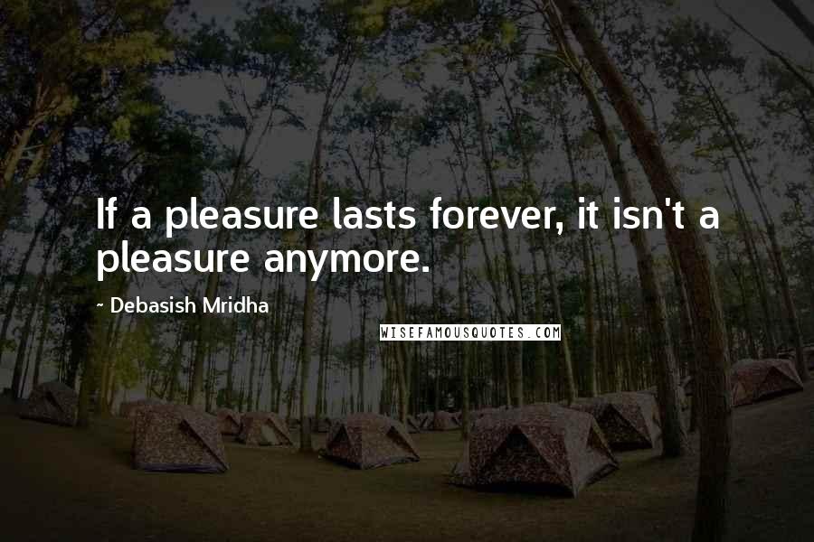 Debasish Mridha Quotes: If a pleasure lasts forever, it isn't a pleasure anymore.