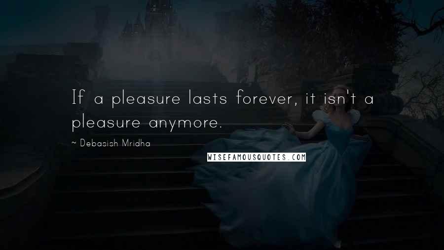 Debasish Mridha Quotes: If a pleasure lasts forever, it isn't a pleasure anymore.