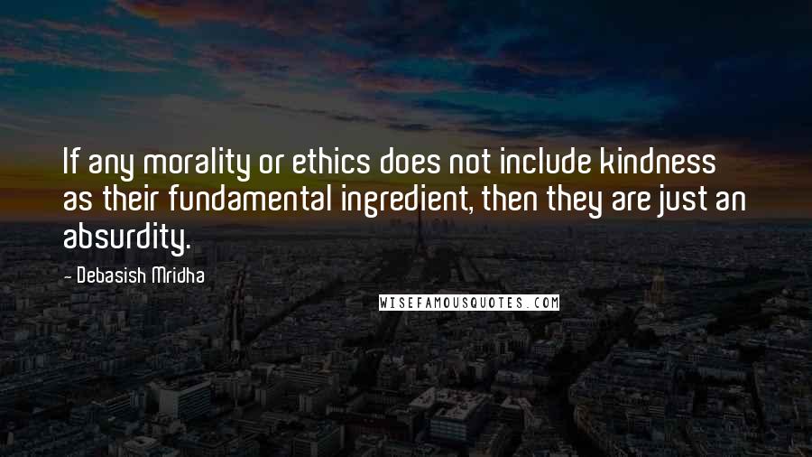 Debasish Mridha Quotes: If any morality or ethics does not include kindness as their fundamental ingredient, then they are just an absurdity.