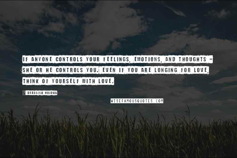 Debasish Mridha Quotes: If anyone controls your feelings, emotions, and thoughts - she or he controls you. Even if you are longing for love, think of yourself with love.