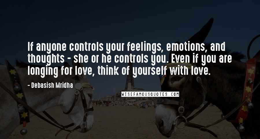 Debasish Mridha Quotes: If anyone controls your feelings, emotions, and thoughts - she or he controls you. Even if you are longing for love, think of yourself with love.