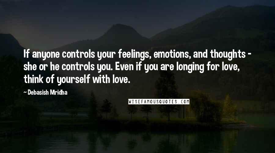 Debasish Mridha Quotes: If anyone controls your feelings, emotions, and thoughts - she or he controls you. Even if you are longing for love, think of yourself with love.