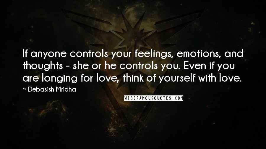 Debasish Mridha Quotes: If anyone controls your feelings, emotions, and thoughts - she or he controls you. Even if you are longing for love, think of yourself with love.