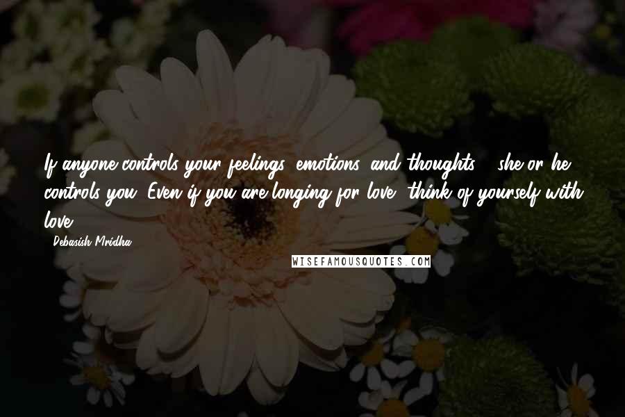 Debasish Mridha Quotes: If anyone controls your feelings, emotions, and thoughts - she or he controls you. Even if you are longing for love, think of yourself with love.