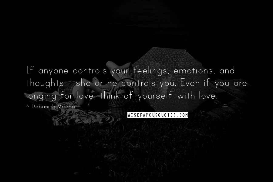 Debasish Mridha Quotes: If anyone controls your feelings, emotions, and thoughts - she or he controls you. Even if you are longing for love, think of yourself with love.