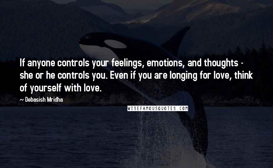 Debasish Mridha Quotes: If anyone controls your feelings, emotions, and thoughts - she or he controls you. Even if you are longing for love, think of yourself with love.