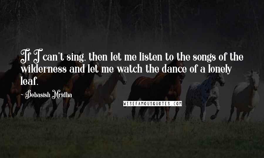 Debasish Mridha Quotes: If I can't sing, then let me listen to the songs of the wilderness and let me watch the dance of a lonely leaf.