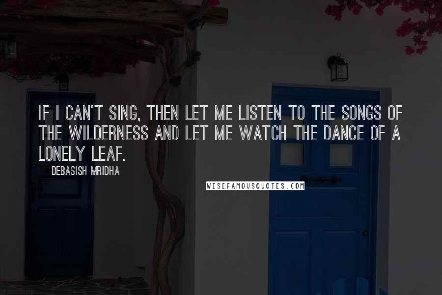 Debasish Mridha Quotes: If I can't sing, then let me listen to the songs of the wilderness and let me watch the dance of a lonely leaf.