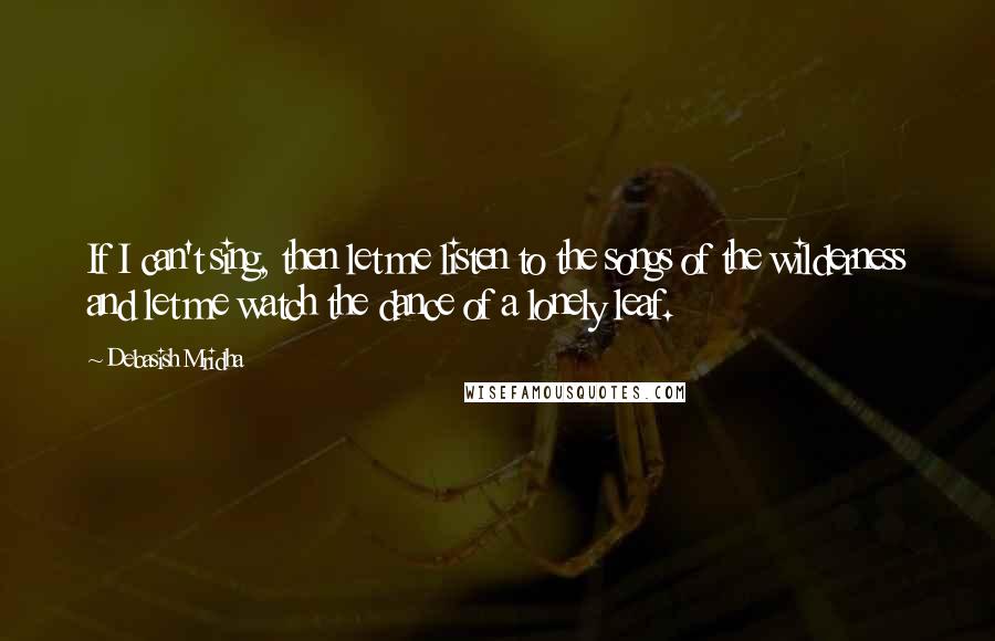 Debasish Mridha Quotes: If I can't sing, then let me listen to the songs of the wilderness and let me watch the dance of a lonely leaf.