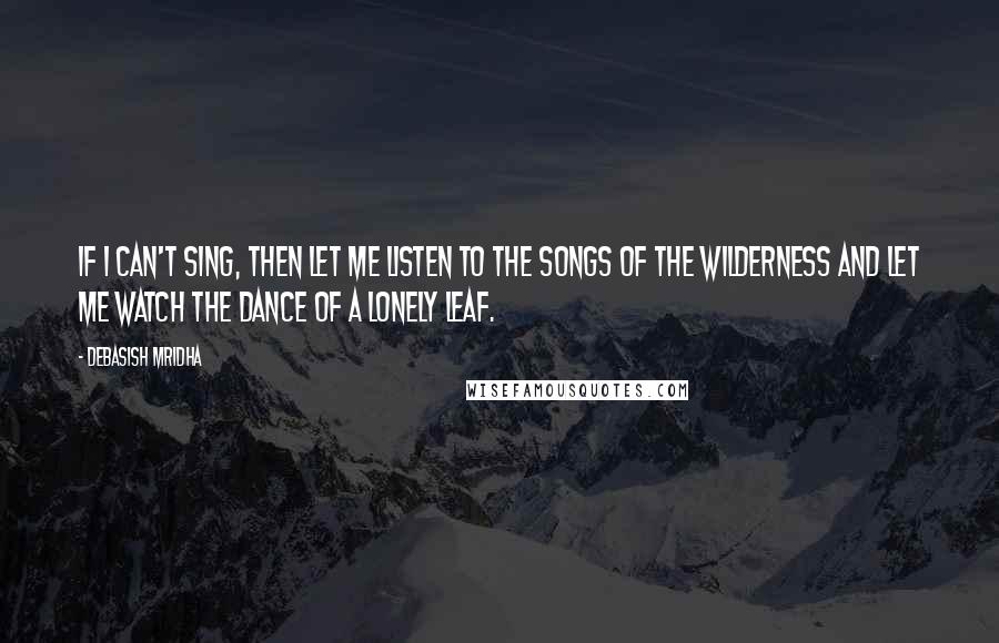 Debasish Mridha Quotes: If I can't sing, then let me listen to the songs of the wilderness and let me watch the dance of a lonely leaf.