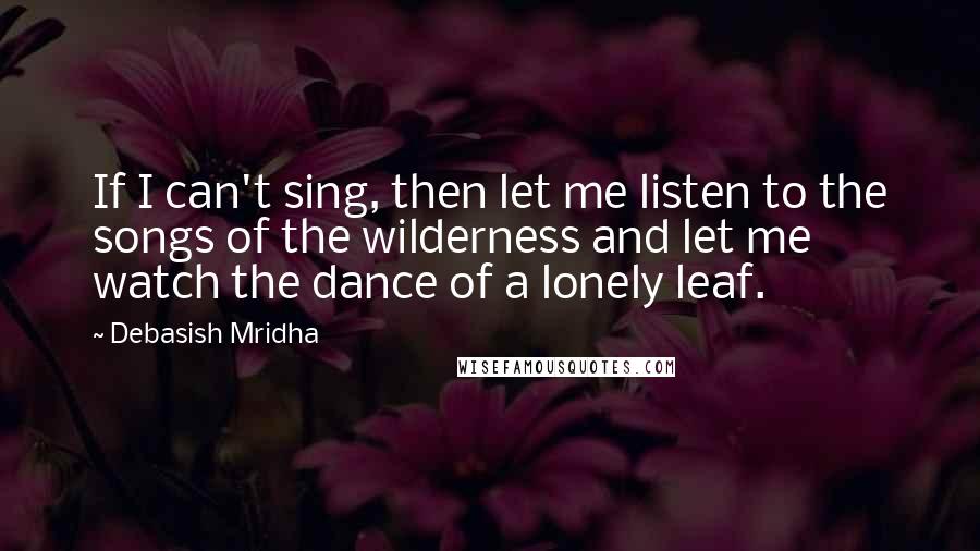 Debasish Mridha Quotes: If I can't sing, then let me listen to the songs of the wilderness and let me watch the dance of a lonely leaf.