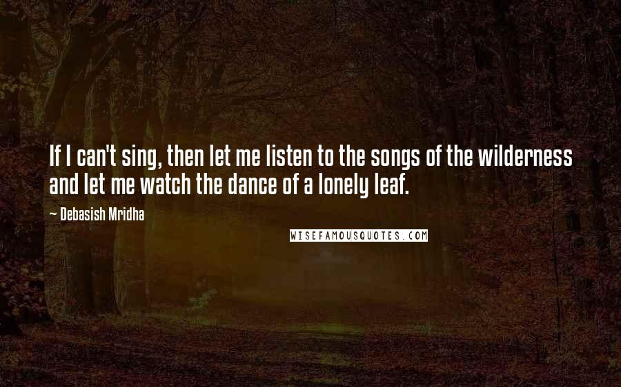 Debasish Mridha Quotes: If I can't sing, then let me listen to the songs of the wilderness and let me watch the dance of a lonely leaf.