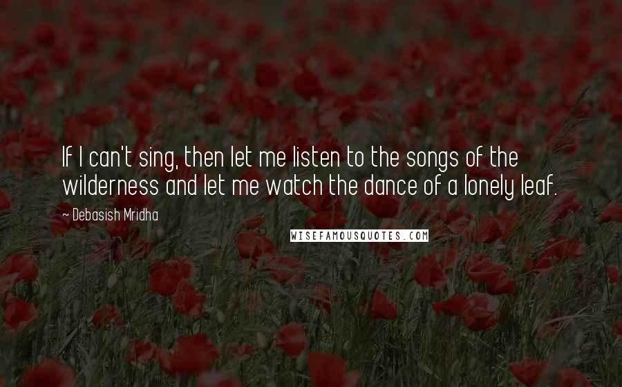 Debasish Mridha Quotes: If I can't sing, then let me listen to the songs of the wilderness and let me watch the dance of a lonely leaf.