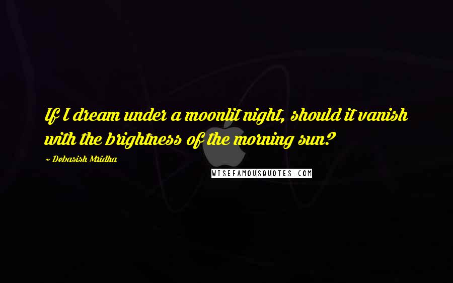 Debasish Mridha Quotes: If I dream under a moonlit night, should it vanish with the brightness of the morning sun?