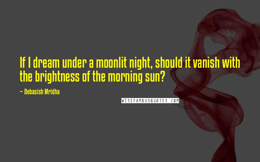 Debasish Mridha Quotes: If I dream under a moonlit night, should it vanish with the brightness of the morning sun?