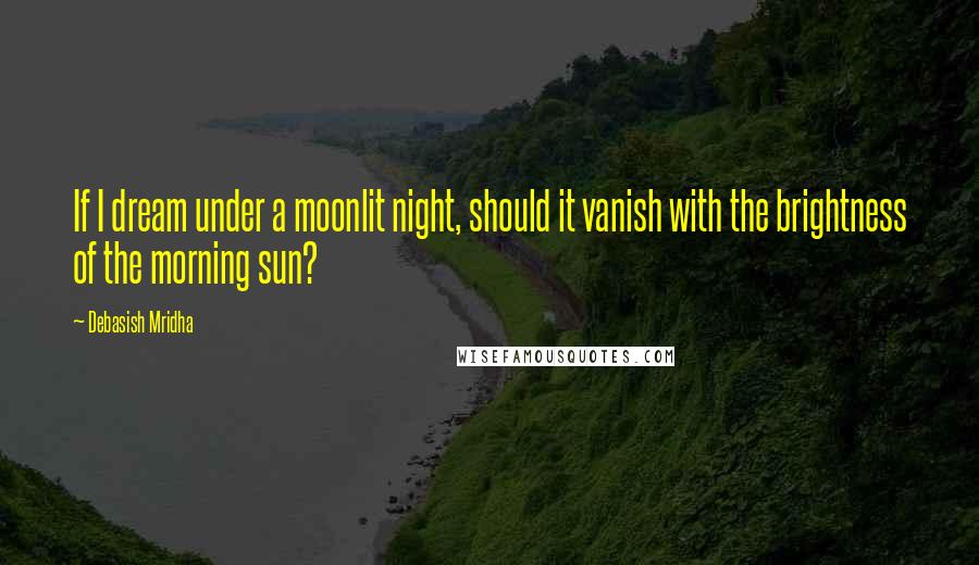 Debasish Mridha Quotes: If I dream under a moonlit night, should it vanish with the brightness of the morning sun?