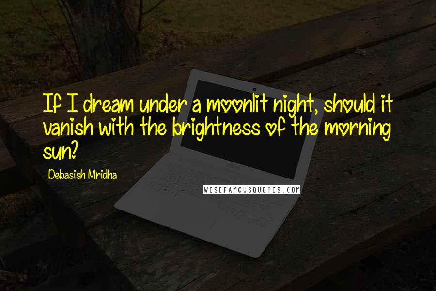 Debasish Mridha Quotes: If I dream under a moonlit night, should it vanish with the brightness of the morning sun?