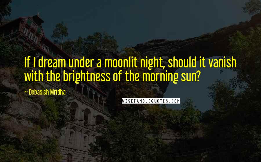 Debasish Mridha Quotes: If I dream under a moonlit night, should it vanish with the brightness of the morning sun?