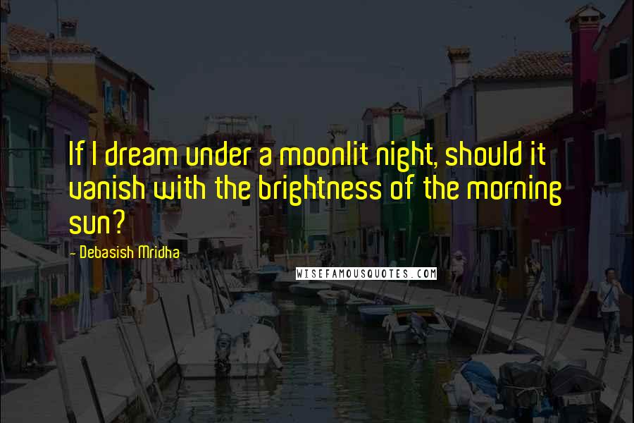 Debasish Mridha Quotes: If I dream under a moonlit night, should it vanish with the brightness of the morning sun?