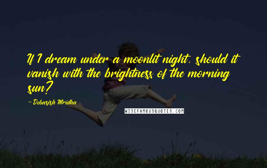 Debasish Mridha Quotes: If I dream under a moonlit night, should it vanish with the brightness of the morning sun?