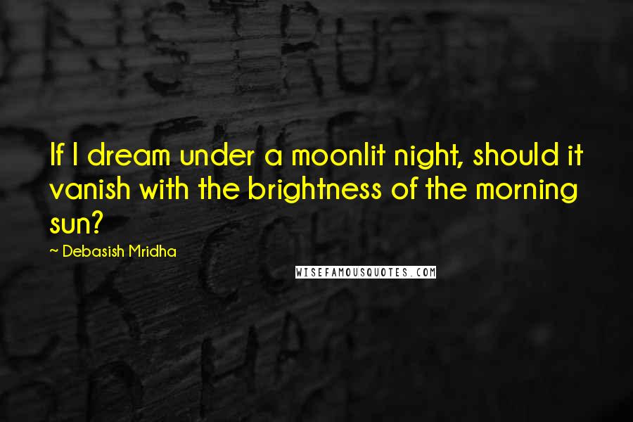 Debasish Mridha Quotes: If I dream under a moonlit night, should it vanish with the brightness of the morning sun?