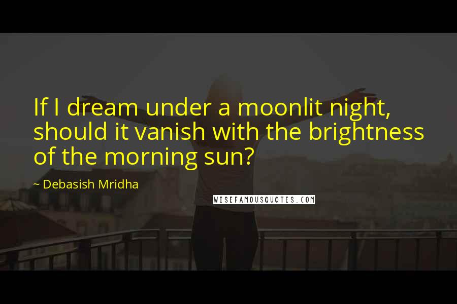 Debasish Mridha Quotes: If I dream under a moonlit night, should it vanish with the brightness of the morning sun?