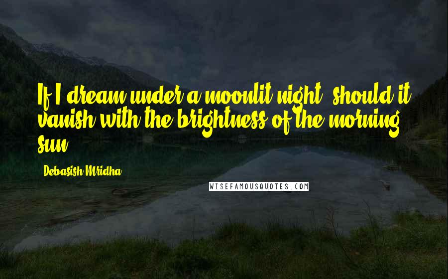 Debasish Mridha Quotes: If I dream under a moonlit night, should it vanish with the brightness of the morning sun?