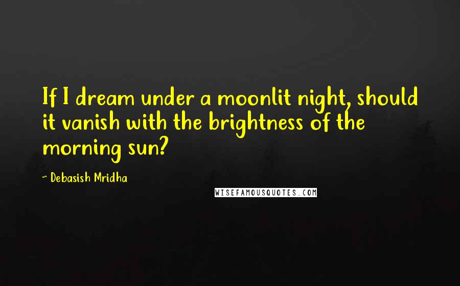 Debasish Mridha Quotes: If I dream under a moonlit night, should it vanish with the brightness of the morning sun?