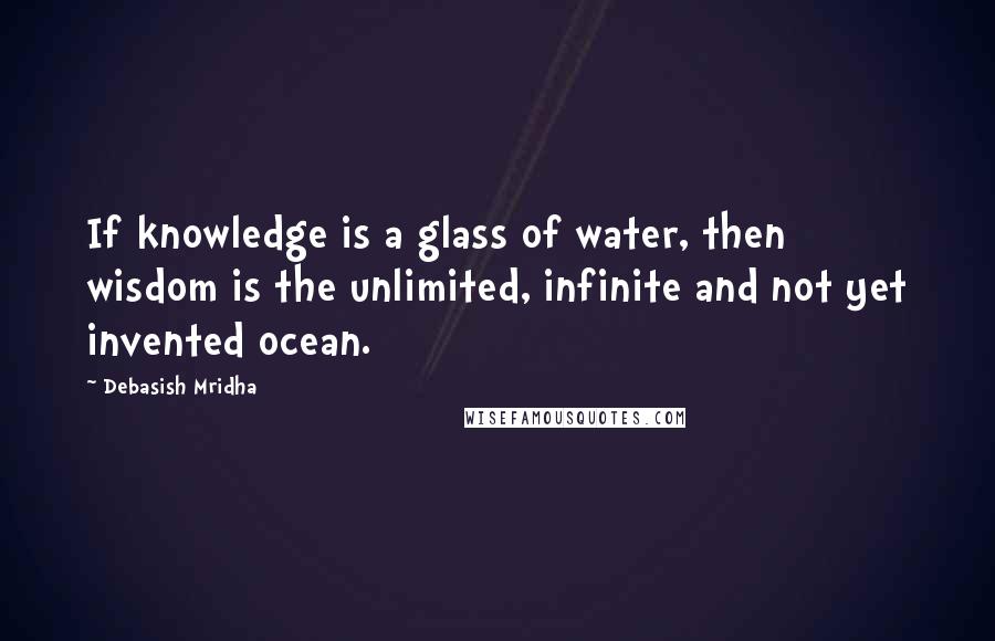 Debasish Mridha Quotes: If knowledge is a glass of water, then wisdom is the unlimited, infinite and not yet invented ocean.