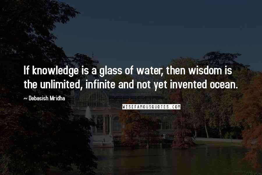 Debasish Mridha Quotes: If knowledge is a glass of water, then wisdom is the unlimited, infinite and not yet invented ocean.
