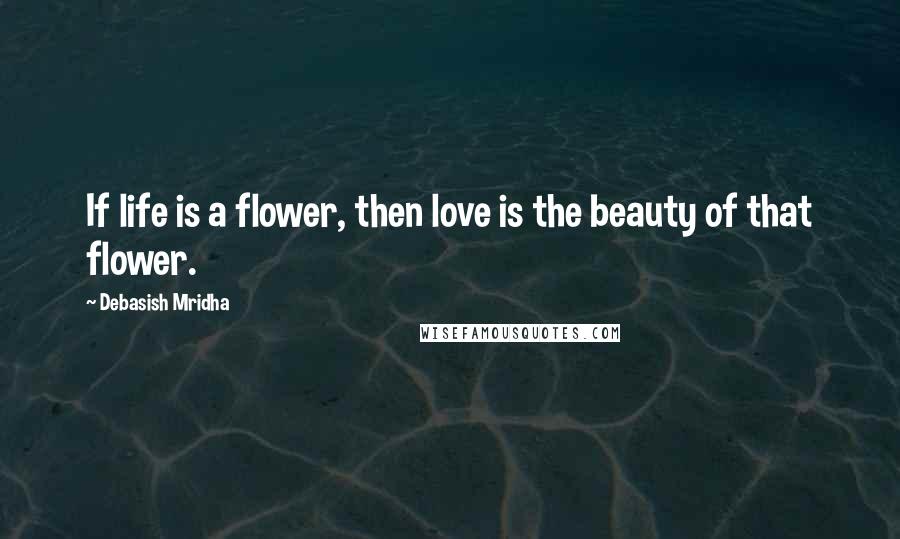 Debasish Mridha Quotes: If life is a flower, then love is the beauty of that flower.